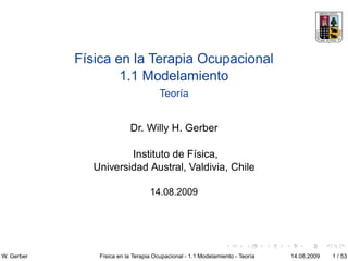 Física en la Terapia Ocupacional
                    1.1 Modelamiento
                                       Teoría


                           Dr. Willy H. Gerber

                       Instituto de Física,
               Universidad Austral, Valdivia, Chile

                                   14.08.2009




W. Gerber       Física en la Terapia Ocupacional - 1.1 Modelamiento - Teoría   14.08.2009   1 / 53
 