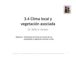 3 4 Cli
                  3.4 Clima local y
                            l l
                vegetación asociada
                  g
                               Dr. Willy H. Gerber

      Objetivos: Clasificación de climas en función de sus 
                 propiedades y vegetación asociada a estos.




                                                                                                              1
www.gphysics.net – UACH‐2008‐Fisica‐de‐las‐Ciencias‐Forestales‐3‐4‐Clima‐local‐y‐vegertacion‐asociada‐07.08
 