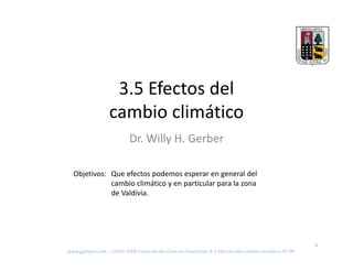 3 5 Ef t d l
                   3.5 Efectos del 
                  cambio climático
                           Dr. Willy H. Gerber

  Objetivos: Que efectos podemos esperar en general del 
             cambio climático y en particular para la zona 
             de Valdivia.




                                                                                                        1
www.gphysics.net – UACH‐2008‐Fisica‐de‐las‐Ciencias‐Forestales‐3‐5‐Efectos‐del‐cambio‐climatico‐07.08
 