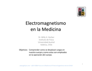 Electromagnetismo
            en la Medicina
                              Dr. Willy H. Gerber
                               Instituto de Fisica
                              Universidad Austral
                                 Valdivia, Chile

Objetivos: Comprender como se desplazan cargas en
           nuestro cuerpo y como estas son empleados
           en la operación del cuerpo.



                                                                                         1
www.gphysics.net – UACH-2008-Fisica-en-la-Mediciona-07-Electromagnetismo-Version-04.09
 