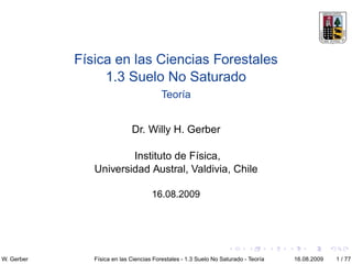 Física en las Ciencias Forestales
                 1.3 Suelo No Saturado
                                         Teoría


                             Dr. Willy H. Gerber

                       Instituto de Física,
               Universidad Austral, Valdivia, Chile

                                     16.08.2009




W. Gerber      Física en las Ciencias Forestales - 1.3 Suelo No Saturado - Teoría   16.08.2009   1 / 77
 