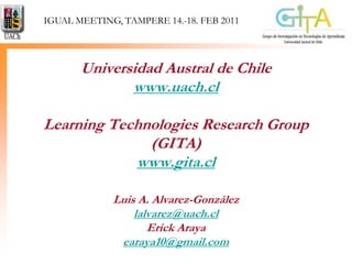 IGUAL MEETING, TAMPERE 14.-18. FEB 2011 Universidad Austral de Chilewww.uach.clLearning Technologies ResearchGroup (GITA)www.gita.clLuis A. Alvarez-Gonzálezlalvarez@uach.clErick Arayaearaya10@gmail.com 