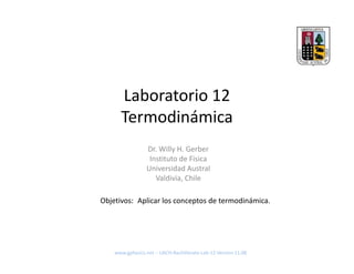 Laboratorio 12
      Termodinámica
                 Dr. Willy H. Gerber
                  Instituto de Fisica
                 Universidad Austral
                    Valdivia, Chile

Objetivos: Aplicar los conceptos de termodinámica.




    www.gphysics.net – UACH‐Bachillerato‐Lab‐12‐Version 11.08
 