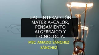 UAC: INTERACCIÓN
MATERIA-CALOR,
PENSAMIENTO
ALGEBRAICO Y
TECNOLOGÍA.
MSC AMADO SÁNCHEZ
SÁNCHEZ
 