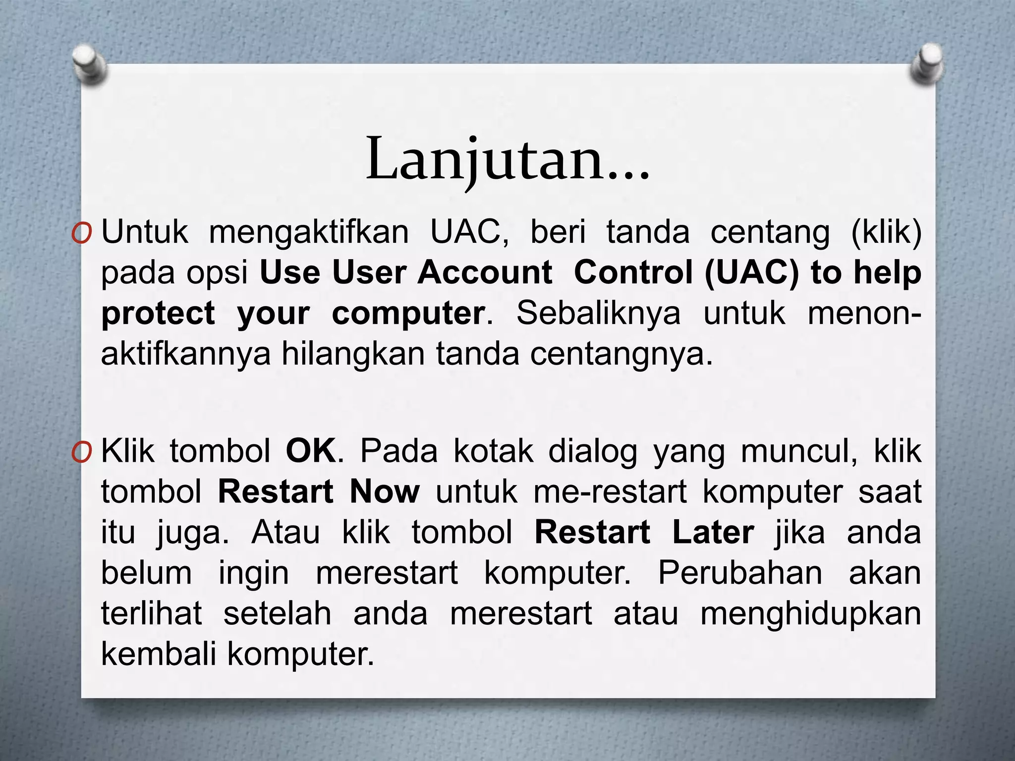 Lanjutan...
O Untuk mengaktifkan UAC, beri tanda centang (klik)
pada opsi Use User Account Control (UAC) to help
protect your computer. Sebaliknya untuk menon-
aktifkannya hilangkan tanda centangnya.
O Klik tombol OK. Pada kotak dialog yang muncul, klik
tombol Restart Now untuk me-restart komputer saat
itu juga. Atau klik tombol Restart Later jika anda
belum ingin merestart komputer. Perubahan akan
terlihat setelah anda merestart atau menghidupkan
kembali komputer.
 