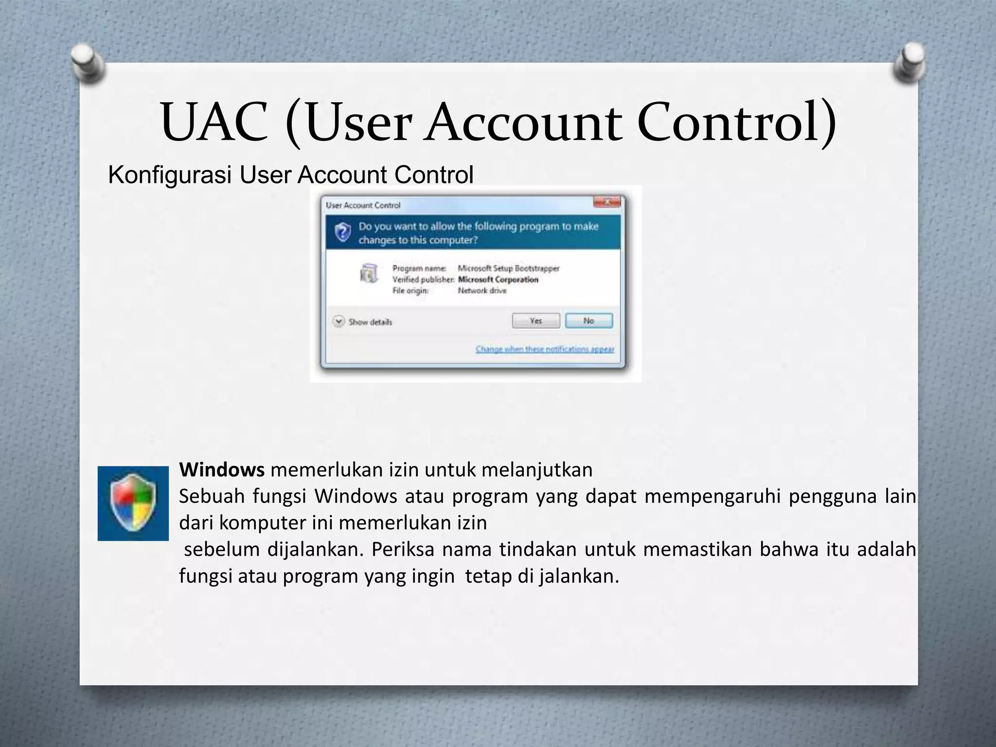 UAC (User Account Control)
Konfigurasi User Account Control
Windows memerlukan izin untuk melanjutkan
Sebuah fungsi Windows atau program yang dapat mempengaruhi pengguna lain
dari komputer ini memerlukan izin
sebelum dijalankan. Periksa nama tindakan untuk memastikan bahwa itu adalah
fungsi atau program yang ingin tetap di jalankan.
 