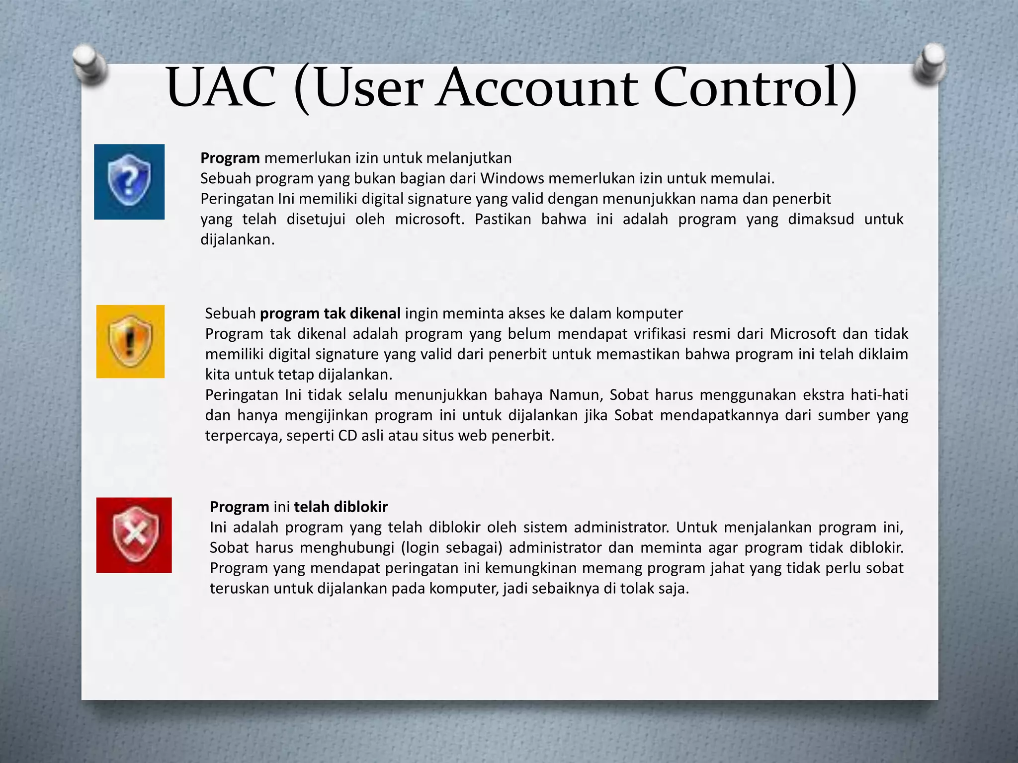 UAC (User Account Control)
Program memerlukan izin untuk melanjutkan
Sebuah program yang bukan bagian dari Windows memerlukan izin untuk memulai.
Peringatan Ini memiliki digital signature yang valid dengan menunjukkan nama dan penerbit
yang telah disetujui oleh microsoft. Pastikan bahwa ini adalah program yang dimaksud untuk
dijalankan.
Sebuah program tak dikenal ingin meminta akses ke dalam komputer
Program tak dikenal adalah program yang belum mendapat vrifikasi resmi dari Microsoft dan tidak
memiliki digital signature yang valid dari penerbit untuk memastikan bahwa program ini telah diklaim
kita untuk tetap dijalankan.
Peringatan Ini tidak selalu menunjukkan bahaya Namun, Sobat harus menggunakan ekstra hati-hati
dan hanya mengijinkan program ini untuk dijalankan jika Sobat mendapatkannya dari sumber yang
terpercaya, seperti CD asli atau situs web penerbit.
Program ini telah diblokir
Ini adalah program yang telah diblokir oleh sistem administrator. Untuk menjalankan program ini,
Sobat harus menghubungi (login sebagai) administrator dan meminta agar program tidak diblokir.
Program yang mendapat peringatan ini kemungkinan memang program jahat yang tidak perlu sobat
teruskan untuk dijalankan pada komputer, jadi sebaiknya di tolak saja.
 