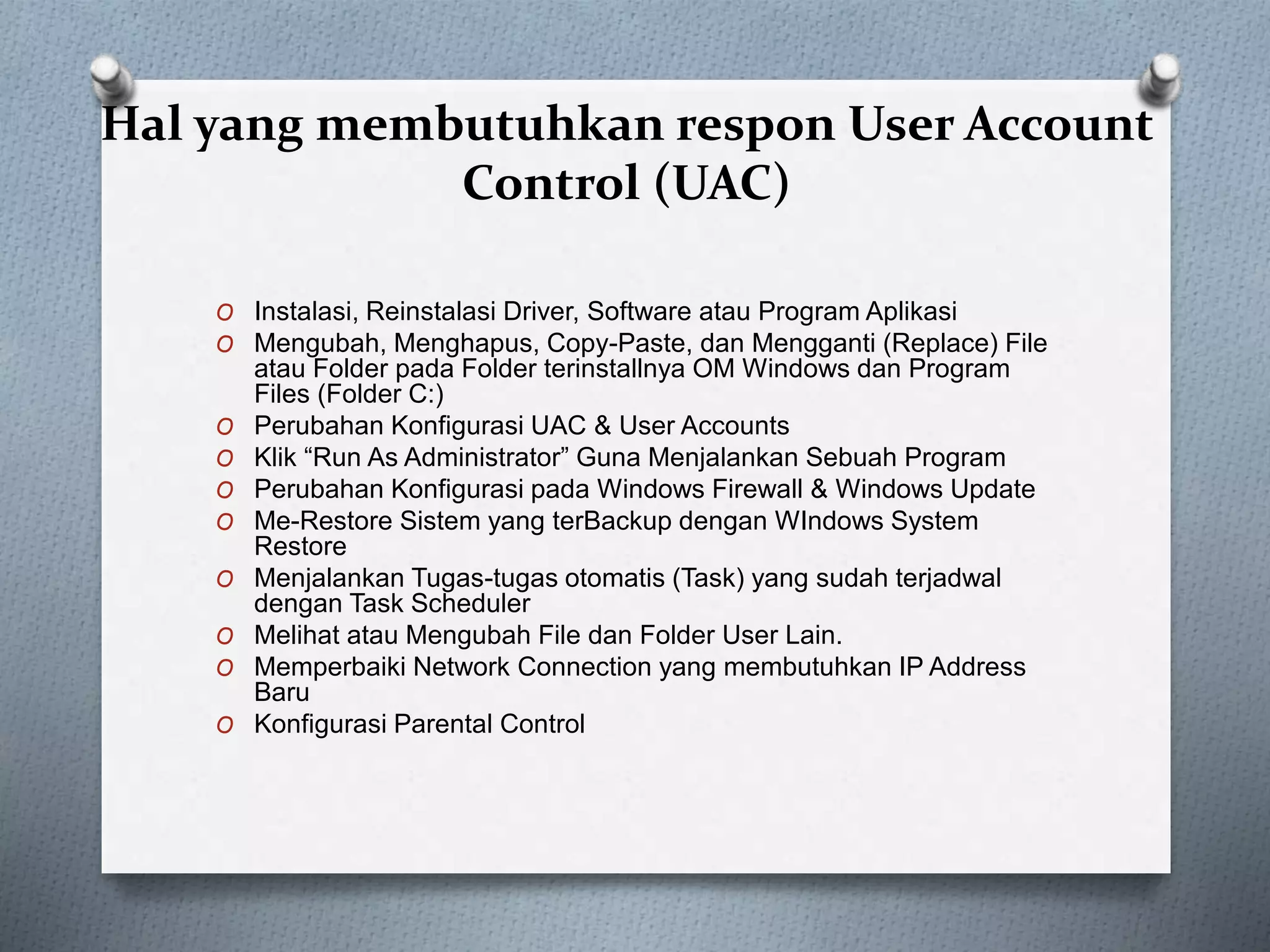 Hal yang membutuhkan respon User Account
Control (UAC)
O Instalasi, Reinstalasi Driver, Software atau Program Aplikasi
O Mengubah, Menghapus, Copy-Paste, dan Mengganti (Replace) File
atau Folder pada Folder terinstallnya OM Windows dan Program
Files (Folder C:)
O Perubahan Konfigurasi UAC & User Accounts
O Klik “Run As Administrator” Guna Menjalankan Sebuah Program
O Perubahan Konfigurasi pada Windows Firewall & Windows Update
O Me-Restore Sistem yang terBackup dengan WIndows System
Restore
O Menjalankan Tugas-tugas otomatis (Task) yang sudah terjadwal
dengan Task Scheduler
O Melihat atau Mengubah File dan Folder User Lain.
O Memperbaiki Network Connection yang membutuhkan IP Address
Baru
O Konfigurasi Parental Control
 