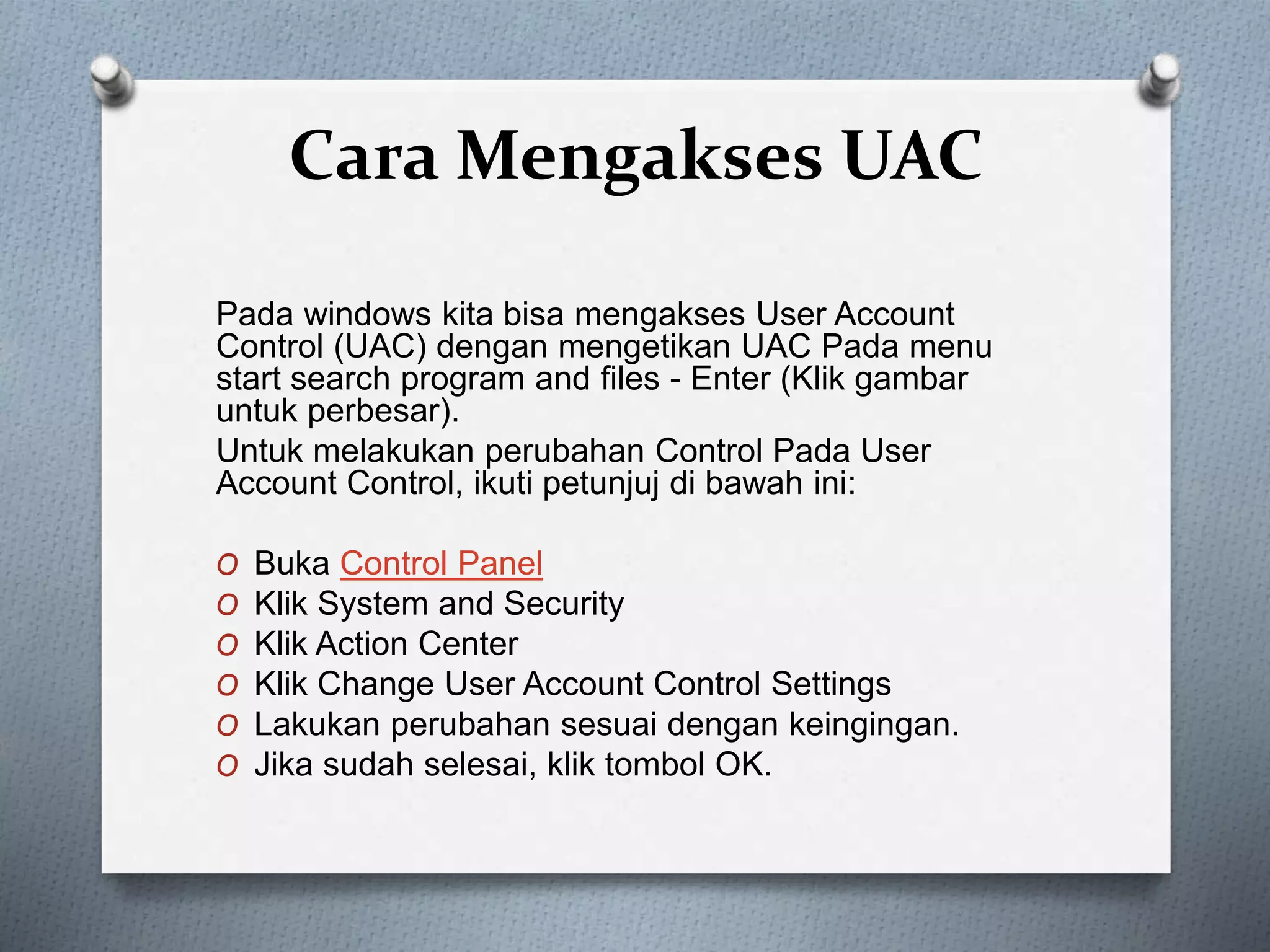 Cara Mengakses UAC
Pada windows kita bisa mengakses User Account
Control (UAC) dengan mengetikan UAC Pada menu
start search program and files - Enter (Klik gambar
untuk perbesar).
Untuk melakukan perubahan Control Pada User
Account Control, ikuti petunjuj di bawah ini:
O Buka Control Panel
O Klik System and Security
O Klik Action Center
O Klik Change User Account Control Settings
O Lakukan perubahan sesuai dengan keingingan.
O Jika sudah selesai, klik tombol OK.
 