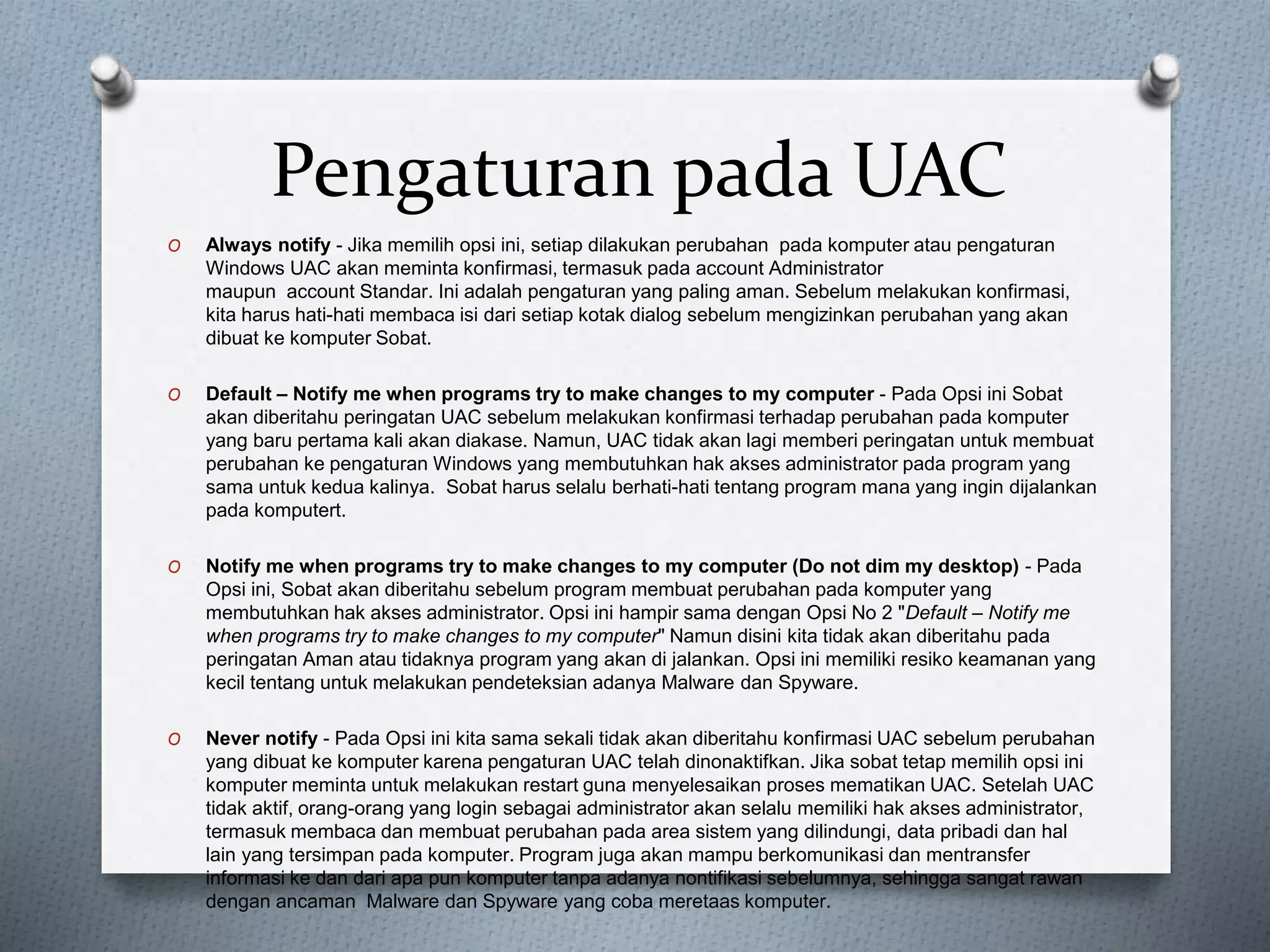 Pengaturan pada UAC
O Always notify - Jika memilih opsi ini, setiap dilakukan perubahan pada komputer atau pengaturan
Windows UAC akan meminta konfirmasi, termasuk pada account Administrator
maupun account Standar. Ini adalah pengaturan yang paling aman. Sebelum melakukan konfirmasi,
kita harus hati-hati membaca isi dari setiap kotak dialog sebelum mengizinkan perubahan yang akan
dibuat ke komputer Sobat.
O Default – Notify me when programs try to make changes to my computer - Pada Opsi ini Sobat
akan diberitahu peringatan UAC sebelum melakukan konfirmasi terhadap perubahan pada komputer
yang baru pertama kali akan diakase. Namun, UAC tidak akan lagi memberi peringatan untuk membuat
perubahan ke pengaturan Windows yang membutuhkan hak akses administrator pada program yang
sama untuk kedua kalinya. Sobat harus selalu berhati-hati tentang program mana yang ingin dijalankan
pada komputert.
O Notify me when programs try to make changes to my computer (Do not dim my desktop) - Pada
Opsi ini, Sobat akan diberitahu sebelum program membuat perubahan pada komputer yang
membutuhkan hak akses administrator. Opsi ini hampir sama dengan Opsi No 2 "Default – Notify me
when programs try to make changes to my computer" Namun disini kita tidak akan diberitahu pada
peringatan Aman atau tidaknya program yang akan di jalankan. Opsi ini memiliki resiko keamanan yang
kecil tentang untuk melakukan pendeteksian adanya Malware dan Spyware.
O Never notify - Pada Opsi ini kita sama sekali tidak akan diberitahu konfirmasi UAC sebelum perubahan
yang dibuat ke komputer karena pengaturan UAC telah dinonaktifkan. Jika sobat tetap memilih opsi ini
komputer meminta untuk melakukan restart guna menyelesaikan proses mematikan UAC. Setelah UAC
tidak aktif, orang-orang yang login sebagai administrator akan selalu memiliki hak akses administrator,
termasuk membaca dan membuat perubahan pada area sistem yang dilindungi, data pribadi dan hal
lain yang tersimpan pada komputer. Program juga akan mampu berkomunikasi dan mentransfer
informasi ke dan dari apa pun komputer tanpa adanya nontifikasi sebelumnya, sehingga sangat rawan
dengan ancaman Malware dan Spyware yang coba meretaas komputer.
 