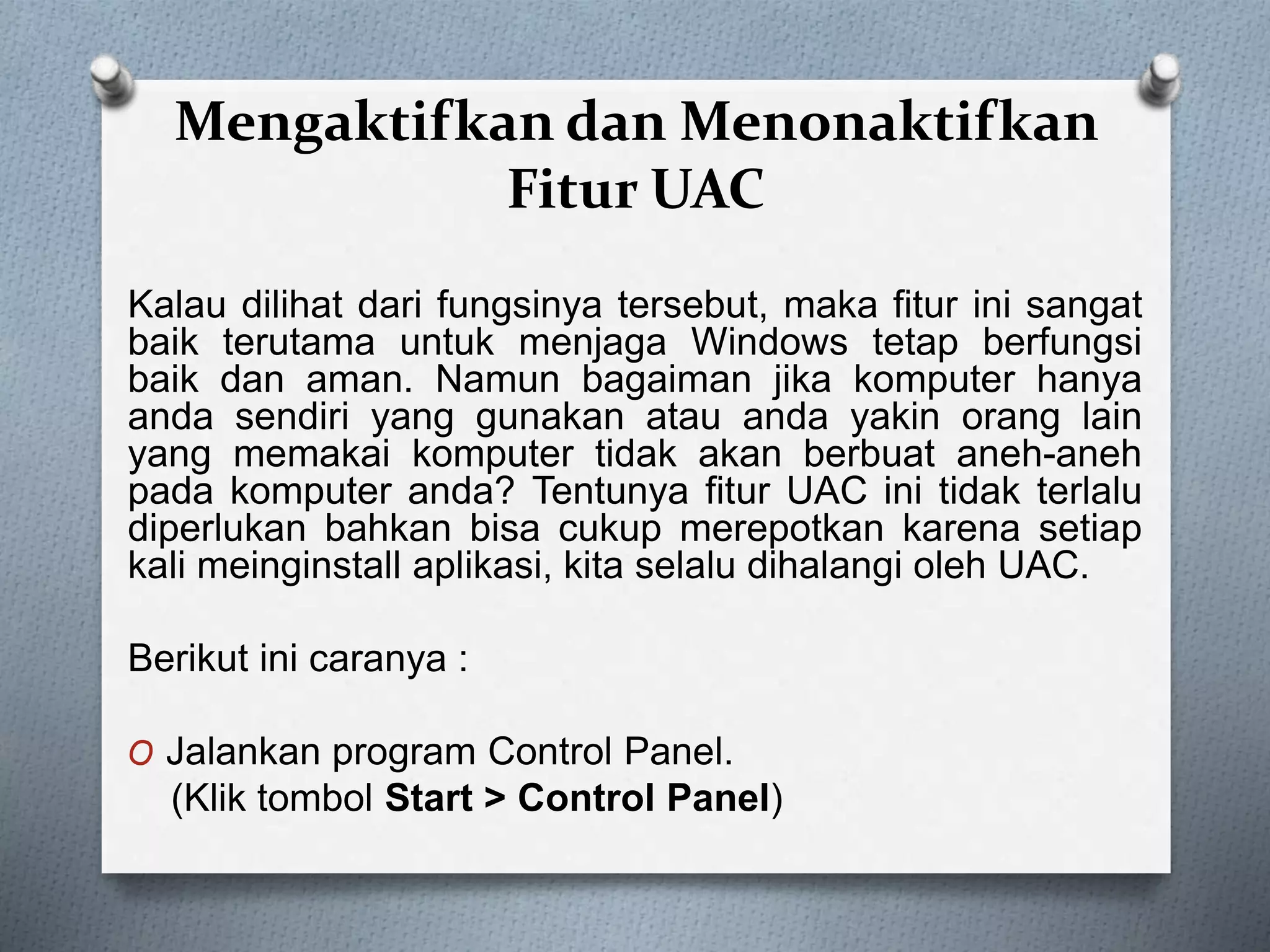 Mengaktifkan dan Menonaktifkan
Fitur UAC
Kalau dilihat dari fungsinya tersebut, maka fitur ini sangat
baik terutama untuk menjaga Windows tetap berfungsi
baik dan aman. Namun bagaiman jika komputer hanya
anda sendiri yang gunakan atau anda yakin orang lain
yang memakai komputer tidak akan berbuat aneh-aneh
pada komputer anda? Tentunya fitur UAC ini tidak terlalu
diperlukan bahkan bisa cukup merepotkan karena setiap
kali meinginstall aplikasi, kita selalu dihalangi oleh UAC.
Berikut ini caranya :
O Jalankan program Control Panel.
(Klik tombol Start > Control Panel)
 
