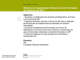 Objectivos - Aumentar a qualificação dos docentes de Matemática, de Física e de Química do ISP - Capacitar docentes, técnicos e alunos do ISP para a utilização de ferramentas de trabalho básicas baseadas em Internet Actividades: - Cursos de Complemento de Formação em Ensino de Matemática e em Ensino de Física e Química, conducentes ao grau de licenciado, destinados a bacharéis formados no ISP Cursos tecnológicos de curta duração em multimédia e ferramentas TIC Parceiros ISP Fundação Calouste Gulbenkian. SÃO TOMÉ E PRINCIPE  Reforço da Capacitação Institucional na Formação de Quadros de STP Gestor  Reitoria cooperação internacional para o desenvolvimento 