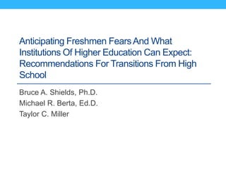 Anticipating Freshmen FearsAnd What
Institutions Of Higher Education Can Expect:
Recommendations For Transitions From High
School
Bruce A. Shields, Ph.D.
Michael R. Berta, Ed.D.
Taylor C. Miller
 