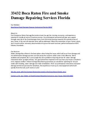 33432 Boca Raton Fire and Smoke
Damage Repairing Services Florida
Our Website:
Boca Raton Flood Damage Cleanup Contractors Florida 33432
About Us:
Our Emergency Water Damage Restoration team has got the training, resources, and experience
essential to handle all sorts of flood occurrence. Our professional personnel will give you support
through every bit of the flood damage claim; from the initial cleanup, towards the reconstruction of
your home, in the end all impacted areas will be addressed. When the restoration of your home is done,
you'll receive all the necessary documentation to prove the work has been performed based on IICRC
Industry Standards.
Our Services:
Water Damage Boca Raton is the best option when facing the issues which will occur from damage and
our skilled water damage services can take away the concerns which arise in this dilemma. We're
available and prepared 24/7, every single day since problems requiring service for water damage
restoration show up night and day. Our guaranteed fast response time may have your house or business
to its original condition. Water Damage Boca Raton guarantees you excellence operating for all your
needs with flooding, water damage and mold remediation. All of our professional restoration and water
damage technicians possess the knowhow, the expertise or more up to now equipment which will
quickly finish the task you'll need us to do!
We also assist with Fire Damage Restoration needs in the Boca Raton Florida area!
Contact us for your Water or Flood Damage Repairing Services to your house: (561)939-3884
 