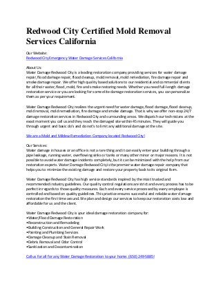 Redwood City Certified Mold Removal
Services California
Our Website:
Redwood City Emergency Water Damage Services California
About Us:
Water Damage Redwood City is a leading restoration company providing services for water damage
repair, flood damage repair, flood cleanup, mold removal, mold remediation, fire damage repair and
smoke damage repair. We offer high quality based solutions to our residential and commercial clients
for all their water, flood, mold, fire and smoke restoring needs. Whether you need full-length damage
restoration service or you are looking for some elite damage restoration services, you can personalize
them as per your requirement.
Water Damage Redwood City realizes the urgent need for water damage, flood damage, flood cleanup,
mold removal, mold remediation, fire damage and smoke damage. That is why we offer non-stop 24/7
damage restoration services in Redwood City and surrounding areas. We dispatch our technicians at the
exact moment you call us and they reach the damaged site within 45 minutes. They will guide you
through urgent and basic do's and do not's to limit any additional damage at the site.
We are a Mold and Mildew Remediation Company located Redwood City!
Our Services:
Water damage in houses or an office is not a rare thing and it can easily enter your building through a
pipe leakage, running water, overflowing sinks or tanks or many other minor or major reasons. It is not
possible to avoid water damage incidents completely, but it can be minimized with the help from our
restoration experts. Water Damage Redwood City is the premier water damage repair company that
helps you to minimize the existing damage and restore your property back to its original form.
Water Damage Redwood City has high service standards inspired by the most trusted and
recommended industry guidelines. Our quality control regulations are strict and every process has to be
perfect in regards to those quality measures. Each and every service processed by every employee is
controlled and based on quality guidelines. This practice ensures successful and reliable water damage
restoration the first time around. We plan and design our services to keep our restoration costs low and
affordable for us and the client.
Water Damage Redwood City is your ideal damage restoration company for:
•Water/Flood Damage Restoration
•Reconstruction and Remodeling
•Building Construction and General Repair Work
•Painting and Plumbing Services
•Damage Cleanup and Stain Removal
•Debris Removal and Odor Control
•Sanitization and Decontamination
Call us for all for any Water Damage Restoration to your home: (650) 249-5885!
 