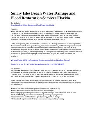 Sunny Isles Beach Water Damage and
Flood Restoration Services Florida
Our Website:
SunnyIslesBeachWaterDamage andFlood RestorationFlorida
AboutUs:
Water Damage SunnyIslesBeachoffersa varietyof expertservicesconcerningmoldandwaterdamage
restoration;thisisofferedtoall residentsof SunnyIslesBeach - aswell asnearbyareas.All of our
techniciansare certifiedinMoldRestorationandWaterDamage Restoration,soyouknow they're
reliable.Bycallingus,you'll seejusthowtrustworthywe are - our customerservice isfaster,friendlier,
and easiertoworkwiththan anyother damage restorationbusinessinthe area.
Water Damage SunnyIslesBeach’stechniciansspecialize indamage whichiscausedbysewage ormold.
These servicesinclude crawl space cleanup,odorcontrol,sanitization,anddisinfectingtreatmentsand
moldremediation.We are committedtodeliveringenvironmentallyfriendly,andcosteffective,
antimicrobial andpreventative solutions - forresidential,institutional,andcommercial customersalike.
At WaterDamage SunnyIslesBeach,providing24/7 emergencywaterdamage restorationservice isour
business!We specializeinmitigatingflooded,andwaterdamaged, residential andcommercial
structures.
We are a Moldand MildewRemediationServiceslocatedinSunnyIslesBeachFlorida!
Contact usfor any Fire andSmoke Damage RepairingServices:(305) 501-4644!
Our Services:
If you’re experiencingafloodedbasement,crawl space,atticorrental property,it’simportantthatyou
act as quicklyaspossible - toremove all of the moisture andsuspendthe waterdamage thathas
occurred.So as to increase efficiencyandmake everythingeasierforyou,we workdirectlywithyour
insurance company;we documentyourdamage andthensubmitthe billing,directlytothem.
Water Damage SunnyIslesBeachconcentratesonsafelydrying,deodorizinganddisinfectingall
commercial andresidential areas;whichare floodedordamagedbywater.One call doesit all,socheck
out our services:
• Immediate 24-hourwaterdamage restorationservice,anytime of day
• Truck-mountedextractionremoveswaterswiftlyandsimply
• Fastdryingequipmenthelpspreventsswellingandwarpingof yourwalls,floorsandfurniture.
• Dehumidifiershelppreventsecondarydamage occurringinyourproperty
• Ourantimicrobial inhibitsmicrobial growth,savingyoufuture damage
• Professional,experiencedtechnicians;whoknow exactlywhatthey’redoing
 