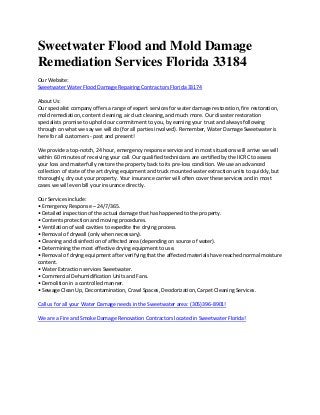 Sweetwater Flood and Mold Damage
Remediation Services Florida 33184
Our Website:
Sweetwater Water Flood Damage Repairing Contractors Florida 33174
About Us:
Our specialist company offers a range of expert services for water damage restoration, fire restoration,
mold remediation, content cleaning, air duct cleaning, and much more. Our disaster restoration
specialists promise to uphold our commitment to you, by earning your trust and always following
through on what we say we will do (for all parties involved). Remember, Water Damage Sweetwater is
here for all customers - past and present!
We provide a top-notch, 24 hour, emergency response service and in most situations will arrive we will
within 60 minutes of receiving your call. Our qualified technicians are certified by the IICRC to assess
your loss and masterfully restore the property back to its pre-loss condition. We use an advanced
collection of state of the art drying equipment and truck mounted water extraction units to quickly, but
thoroughly, dry out your property. Your insurance carrier will often cover these services and in most
cases we will even bill your insurance directly.
Our Services include:
• Emergency Response – 24/7/365.
• Detailed inspection of the actual damage that has happened to the property.
• Contents protection and moving procedures.
• Ventilation of wall cavities to expedite the drying process.
• Removal of drywall (only when necessary).
• Cleaning and disinfection of affected area (depending on source of water).
• Determining the most effective drying equipment to use.
• Removal of drying equipment after verifying that the affected materials have reached normal moisture
content.
• Water Extraction services Sweetwater.
• Commercial Dehumidification Units and Fans.
• Demolition in a controlled manner.
• Sewage Clean Up, Decontamination, Crawl Spaces, Deodorization, Carpet Cleaning Services.
Call us for all your Water Damage needs in the Sweetwater area: (305)396-8901!
We are a Fire and Smoke Damage Renovation Contractors located in Sweetwater Florida!
 