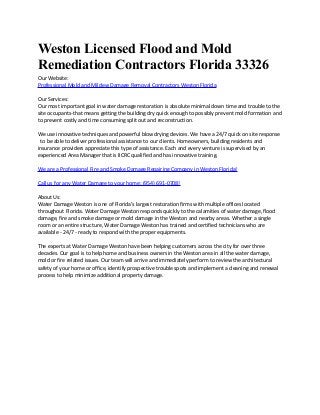 Weston Licensed Flood and Mold
Remediation Contractors Florida 33326
Our Website:
Professional Mold and Mildew Damage Removal Contractors Weston Florida
Our Services:
Our most important goal in water damage restoration is absolute minimal down time and trouble to the
site occupants-that means getting the building dry quick enough to possibly prevent mold formation and
to prevent costly and time consuming split out and reconstruction.
We use innovative techniques and powerful blow drying devices. We have a 24/7 quick on site response
to be able to deliver professional assistance to our clients. Homeowners, building residents and
insurance providers appreciate this type of assistance. Each and every venture is supervised by an
experienced Area Manager that is IICRC qualified and has innovative training.
We are a Professional Fire and Smoke Damage Repairing Company in Weston Florida!
Call us for any Water Damage to your home: (954) 691-0708!
About Us:
Water Damage Weston is one of Florida’s largest restoration firms with multiple offices located
throughout Florida. Water Damage Weston responds quickly to the calamities of water damage, flood
damage, fire and smoke damage or mold damage in the Weston and nearby areas. Whether a single
room or an entire structure, Water Damage Weston has trained and certified technicians who are
available - 24/7 - ready to respond with the proper equipments.
The experts at Water Damage Weston have been helping customers across the city for over three
decades. Our goal is to help home and business owners in the Weston area in all the water damage,
mold or fire related issues. Our team will arrive and immediately perform to review the architectural
safety of your home or office, identify prospective trouble spots and implement a cleaning and renewal
process to help minimize additional property damage.

 