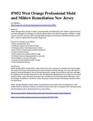07052 West Orange Professional Mold
and Mildew Remediation New Jersey
Our Website:
West Orange Fire and Smoke Repairing Services New Jersey 07052
About Us:
Water Damage West Orange is ready to respond quickly and efficiently to the specific requirements of
any water damaged, fire damage or mold damage situation in the West Orange Area. Whether a single
room or an entire structure, Water Damage West Orange has trained and certified technicians on call -
24/7 - ready to respond with the proper equipment.
Some of our Services are as follows:
• Phone answered live 24/7
• 30 Minute response time West Orange
• Emergency water removal/pump out service
• State-of-the-art Hydro Extreme Water Extraction
• Carpet and pad removal
• Odor removal and sanitizing West Orange
• Certified Structural drying specialist on your job
• Direct billing to insurance company
• Commercial and residential West Orange
• IICRC Certified Technicians
Our Services:
Water Damage West Orange offers a wide variety of services necessary to mitigate structural damage
and reduce loss of personal property due to water damage and flood damage. Our team will respond
quickly to cleanup damages to wet or flooded basements, sewage contamination, and storm damages
for residential and commercial properties. We will deploy the following services to work to restore your
property safely: water extraction and pump outs, complete structural drying, dehumidification, mold
and sewage remediation, and offsite content cleaning in a large storage area (drying chambers) within
our warehouse.
Water damage describes a large number of possible losses caused by water intruding where it will
enable attack of materials or systems by destructive processes such as rusting of steel, rotting of wood,
de-laminating of such as plywood and many, many others.
We are a Licensed Fire Damage Repair and Control Company located in West Orange NJ!
Call us for any Water Damage concern you may have: (973)737-7104!
 