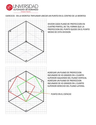 EJERCICIO: EN LA MONTEA TRIPLANAR UBICAR UN PUNTO EN EL CENTRO DE LA MONTEA
DIVIDIR CADA PLANO DE PROYECCION EN
CUATRO PARTES, DE TAL FORMA QUE LA
PROYECCION DEL PUNTO QUEDE EN EL PUNTO
MEDIO DE ESTA DIVISION
AGREGAR UN PLANO DE PROYECCION
INCLINADO DE 45 GRADOS EN L CUARTO
SUPERIOR ISQUIERDO DEL PLANO VERTICAL
AGREGAR UN PLANO DE PROYECCION
INCLINADO DE 45 GRADOS EN L CUARTO
SUPERIOR DERECHO DEL PLANO LATERAL
PUNTO EN EL ESPACIO
 