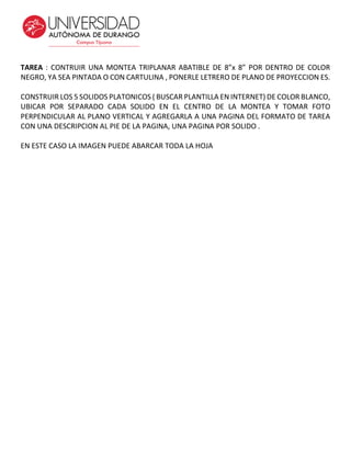 TAREA : CONTRUIR UNA MONTEA TRIPLANAR ABATIBLE DE 8”x 8” POR DENTRO DE COLOR
NEGRO, YA SEA PINTADA O CON CARTULINA , PONERLE LETRERO DE PLANO DE PROYECCION ES.
CONSTRUIR LOS 5 SOLIDOS PLATONICOS ( BUSCAR PLANTILLA EN INTERNET) DE COLOR BLANCO,
UBICAR POR SEPARADO CADA SOLIDO EN EL CENTRO DE LA MONTEA Y TOMAR FOTO
PERPENDICULAR AL PLANO VERTICAL Y AGREGARLA A UNA PAGINA DEL FORMATO DE TAREA
CON UNA DESCRIPCION AL PIE DE LA PAGINA, UNA PAGINA POR SOLIDO .
EN ESTE CASO LA IMAGEN PUEDE ABARCAR TODA LA HOJA
 