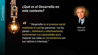 Contexto
¿Qué es el Desarrollo en
este contexto?
Manuel
Castells
“ " Desarrollo es el proceso social
mediante el cual las personas –no los
países–, individual y colectivamente,
incrementan sus capacidades para
mejorar sus vidas en concordancia con
sus valores e intereses."
 