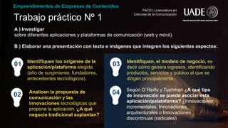 Trabajo práctico Nº 1
01
Analicen la propuesta de
comunicación y las
innovaciones tecnológicas que
propone la aplicación. ¿A qué
negocio tradicional suplantan?
Emprendimientos de Empresas de Contenidos
FACO | Licenciatura en
Ciencias de la Comunicación
A ) Investigar
sobre diferentes aplicaciones y plataformas de comunicación (web y móvil).
B ) Elaborar una presentación con texto e imágenes que integren los siguientes aspectos:
02
Identifiquen los orígenes de la
aplicación/plataforma elegida
(año de surgimiento, fundadores,
antecedentes tecnológicos).
Identifiquen, el modelo de negocio, es
decir cómo genera ingresos, identificando
productos, servicios y público al que se
dirigen principalmente.
03
Según O´Reilly y Tushman ¿A qué tipo
de innovación se puede asociar esta
aplicación/palataforma? ¿Innovaciones
incrementales, Innovaciones
arquitecturales o Innovaciones
discontinuas (radicales)
04
 