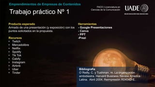 Trabajo práctico Nº 1
Emprendimientos de Empresas de Contenidos
FACO | Licenciatura en
Ciencias de la Comunicación
Producto esperado
Armado de una presentación (y exposición) con los
puntos solicitados en la propuesta.
Recursos
• Twitch
• Mercadolibre
• Netflix
• Spotify
• Tik Tok
• Cabify
• Instagram
• Airbnb
• Uber
• Tinder
Herramientas
- Google Presentaciones
- Canva
- PPT
-Prezi
Bibliografía
O´Reilly, C. y Tushman, m. La organización
ambidiestra. Harvard Business Review America
Latina. Abril 2004. Reimpresión R0404D-E.
 