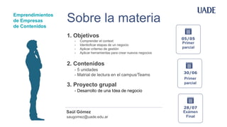 Sobre la materia
- Comprender el context
- Identioficar etapas de un negocio
- Aplicar criteriso de gestión
- Aplicar herramientas para crear nuevos negocios
1. Objetivos
- 5 unidades
- Matrial de lectura en el campus/Teams
2. Contenidos
- Desarrollo de una Idea de negocio
3. Proyecto grupal
saugomez@uade.edu.ar
Saúl Gómez
05/05
Primer
parcial
28/07
Exámen
Final
Emprendimientos
de Empresas
de Contenidos
30/06
Primer
parcial
 