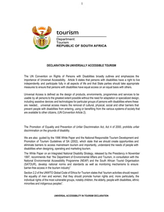 1
DECLARATION ON UNIVERSALLY ACCESSIBLE TOURISM
The UN Convention on Rights of Persons with Disabilities broadly outlines and emphasizes the                         
importance of Universal Accessibility. Article 9 states that persons with disabilities have a right to live                             
independently and participate fully in all aspects of life and that State parties should take appropriate                             
measures to ensure that persons with disabilities have equal access on an equal basis with others.
Universal Access is defined as the design of products, environments, programmes and services to be                           
usable by all persons to the greatest extent possible without the need for adaptation or specialized design,                               
including assistive devices and technologies for particular groups of persons with disabilities where these                         
are needed., universal access means the removal of cultural, physical, social and other barriers that                           
prevent people with disabilities from entering, using or benefiting from the various systems of society that                             
are available to other citizens, (UN Convention Article 2).
The Promotion of Equality and Prevention of Unfair Discrimination Act, Act 4 of 2000, prohibits unfair                             
discrimination on the grounds of disability.
We are also guided by the 1996 White Paper and the National Responsible Tourism Development and                             
Promotion of Tourism Guidelines of SA (2002), which state that we should create opportunities and                           
eliminate barriers to access mainstream tourism and importantly, understand the needs of people with                         
disabilities when designing, operating and marketing tourism.
The White Paper on an Integrated National Disability Strategy, released by the Presidency in November                           
1997, recommends that “the Department of Environmental Affairs and Tourism, in consultation with the                         
National Environmental Accessibility Programme (NEAP) and the South African Tourist Organisation                   
(SATOUR), develop national norms and standards as well as monitoring mechanisms to ensure                       
barrier­free access in the tourism industry”
Section 2.2 of the UNWTO Global Code of Ethics for Tourism states that “tourism activities should respect                               
the equality of men and women; that they should promote human rights and, more particularly, the                             
individual rights of the most vulnerable groups, notably children, the elderly, people with disabilities, ethnic                           
minorities and indigenous peoples”.
UNIVERSAL ACCESSIBILITY IN TOURISM DECLARATION
 