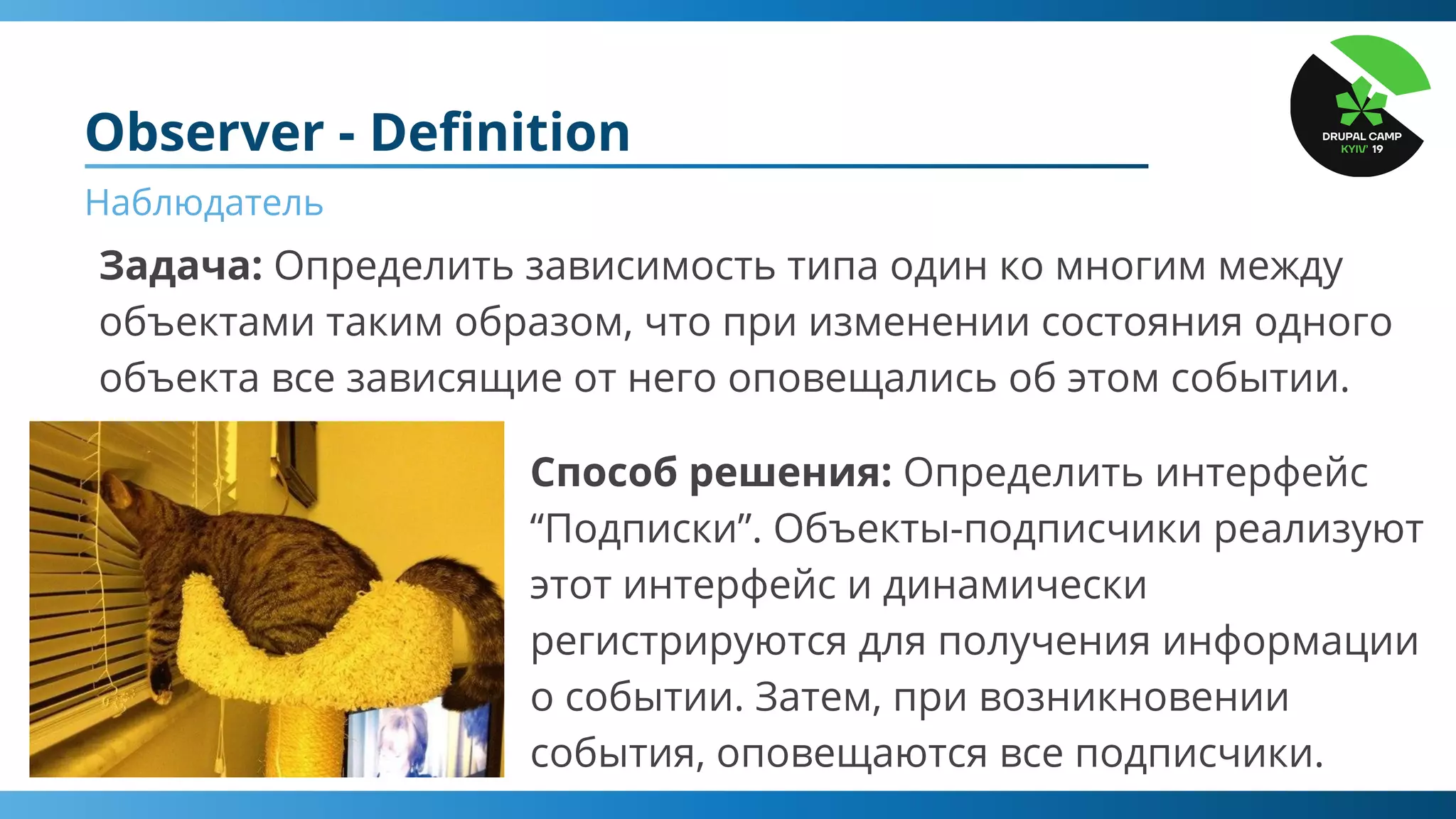 Observer - Deﬁnition
Наблюдатель
Задача: Определить зависимость типа один ко многим между
объектами таким образом, что при изменении состояния одного
объекта все зависящие от него оповещались об этом событии.
Способ решения: Определить интерфейс
“Подписки”. Объекты-подписчики реализуют
этот интерфейс и динамически
регистрируются для получения информации
о событии. Затем, при возникновении
события, оповещаются все подписчики.
 