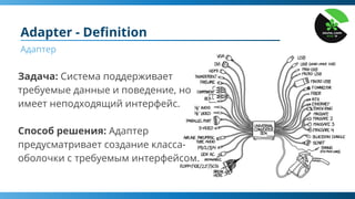 Adapter - Deﬁnition
Адаптер
Задача: Система поддерживает
требуемые данные и поведение, но
имеет неподходящий интерфейс.
Способ решения: Адаптер
предусматривает создание класса-
оболочки с требуемым интерфейсом.
 