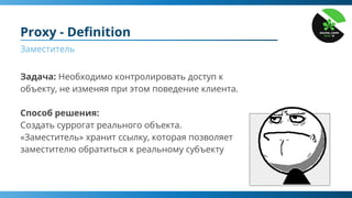 Задача: Необходимо контролировать доступ к
объекту, не изменяя при этом поведение клиента.
Способ решения:
Создать суррогат реального объекта.
«Заместитель» хранит ссылку, которая позволяет
заместителю обратиться к реальному субъекту
Proxy - Deﬁnition
Заместитель
 