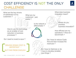 Cost efficiency is not the only
challenge
What are the key drivers                                                                    What does business
of satisfaction of my                                                                       innovation mean?
                                                     What are my
customers ?                                          customers’ pain
                                                     points ?

                                                                                                 Where do you
                                                               Is the network a                  prioritize
                                                               differentiator ?                  business innovation?
        How to use the technology
        as an enabler of cost                                                               How efficient are my
        reduction in business                                                               operations ? How do I
        processes ?                                                                         benchmark ?

Do I need to invest to save ?                                                     Do I have to reduce Costs
                                                                                  first and then increase the
                                                                                  revenues ?
   Driving down cost is
       important -
                                                                        Do I have to Optimize or do
  but far from enough                                                   I have to develop (enable)
                                                                        new things ?
Public | © Ericsson AB 2011 | 2011-01-25 | Page 10
 