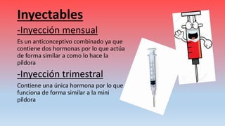 Inyectables
-Inyección mensual
Es un anticonceptivo combinado ya que
contiene dos hormonas por lo que actúa
de forma similar a como lo hace la
píldora
-Inyección trimestral
Contiene una única hormona por lo que
funciona de forma similar a la mini
píldora
 