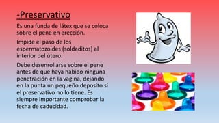 -Preservativo
Es una funda de látex que se coloca
sobre el pene en erección.
Impide el paso de los
espermatozoides (soldaditos) al
interior del útero.
Debe desenrollarse sobre el pene
antes de que haya habido ninguna
penetración en la vagina, dejando
en la punta un pequeño deposito si
el preservativo no lo tiene. Es
siempre importante comprobar la
fecha de caducidad.
 
