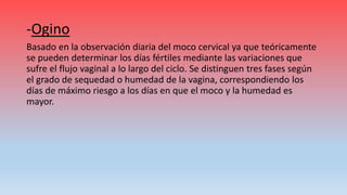 -Ogino
Basado en la observación diaria del moco cervical ya que teóricamente
se pueden determinar los días fértiles mediante las variaciones que
sufre el flujo vaginal a lo largo del ciclo. Se distinguen tres fases según
el grado de sequedad o humedad de la vagina, correspondiendo los
días de máximo riesgo a los días en que el moco y la humedad es
mayor.
 