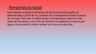 -Temperatura basal
Este método se basa en el hecho de que la ovulación puede ser
determinada a partir de los cambios en la temperatura basal corporal
de la mujer. Para ello, se debe tomar la temperatura todos los días
antes de levantarse, con el fin de detectar la subida de la misma que
sigue a la ovulación y evitar realizar un coito en estos días.
 
