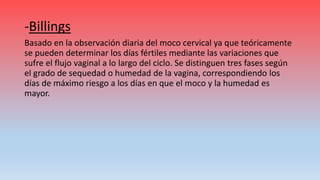 -Billings
Basado en la observación diaria del moco cervical ya que teóricamente
se pueden determinar los días fértiles mediante las variaciones que
sufre el flujo vaginal a lo largo del ciclo. Se distinguen tres fases según
el grado de sequedad o humedad de la vagina, correspondiendo los
días de máximo riesgo a los días en que el moco y la humedad es
mayor.
 
