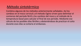 -Método sintotérmico
Combina algunos de los métodos anteriormente señalados. Así los
cambios en el moco cervical y el método Ogino sirven para delimitar el
comienzo del periodo fértil y los cambios del moco y el método de la
temperatura basal para calcular el final de ese periodo. Mediante ese
cálculo de los posibles días fértiles y absteniéndose de practicar el coito
durante esos días se evitaría el embarazo.
 
