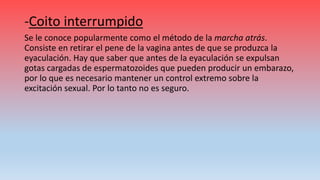 -Coito interrumpido
Se le conoce popularmente como el método de la marcha atrás.
Consiste en retirar el pene de la vagina antes de que se produzca la
eyaculación. Hay que saber que antes de la eyaculación se expulsan
gotas cargadas de espermatozoides que pueden producir un embarazo,
por lo que es necesario mantener un control extremo sobre la
excitación sexual. Por lo tanto no es seguro.
 