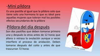 -Mini píldora
Es una pastilla al igual que la píldora solo que
tiene solo una hormona lo que es ideal para
aquellas mujeres que toleran mal los posibles
efectos secundarios de la píldora
-Píldora del día después
Son dos pastillas que deben tomarse primero
una y después la otras antes de 12 horas que
altera o retrasa la ovulación aunque a veces
interfiere el proceso de anidación. Deben
tomarse después del coito y antes de que
trascurran 72 horas
 
