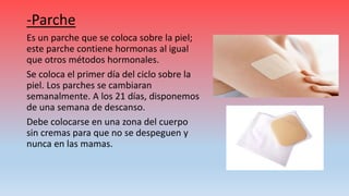 -Parche
Es un parche que se coloca sobre la piel;
este parche contiene hormonas al igual
que otros métodos hormonales.
Se coloca el primer día del ciclo sobre la
piel. Los parches se cambiaran
semanalmente. A los 21 días, disponemos
de una semana de descanso.
Debe colocarse en una zona del cuerpo
sin cremas para que no se despeguen y
nunca en las mamas.
 