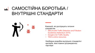 Компаній, які досліджують питання
шахрайства
• IAB (Invalid Traffic Detection and Filtration
Guidelines Addendum 2015)
• Google’s Ad Traffic Quality
• TAG’s online resources
Необхідна розробка внутрішніх стандартів і
критеріїв, яких повинні дотримуватись
партнери
САМОСТІЙНА БОРОТЬБА /
ВНУТРІШНІ СТАНДАРТИ
 