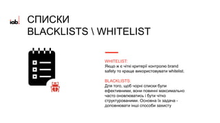 WHITELIST:
Якщо ж є чіткі критерії контролю brand
safety то краще використовувати whitelist.
BLACKLISTS:
Для того, щоб чорні списки були
ефективними, вони повинні максимально
часто оновлюватись і бути чітко
структурованими. Основна їх задача -
доповнювати інші способи захисту
СПИСКИ
BLACKLISTS  WHITELIST
 