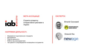 ЕКСПЕРТИ:
Олексій Лях
Віталій Сосновий
МЕТА АССОЦІАЦІЇ:
Сприяти розвитку
інтерактивної реклами в
Україні
НАПРЯМКИ ДІЯЛЬНОСТІ:
• Формування індустріальних стандартів
• Дослідження
• Освітня діяльність
• Робота над законодавством
• Тестування та впровадження інноваційних інструментів
 