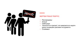 ЖЕРТВИ FRAUD TRAFFIC:
• Рекламодавці
• Агенції
• Паблішери
• Технологічні компанії, які намагаються надати
ринку інноваційні рекламні інструменти
• Споживачі
 