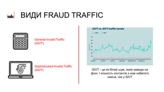 General Invalid Traffic
(GIVT)
Sophisticated Invalid Traffic
(SIVT) GIVT - це як білий шум, який завжди на
фоні. І кількість контактів з ним набагато
нижча, ніж у SIVT
ВИДИ FRAUD TRAFFIC
 
