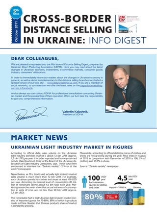 5th
 ISSUE
   October 2011
                  CROSS-BORDER
                  DISTANCE SELLING
                  IN UKRAINE: INFO DIGEST
dear ColleagUes,
We are pleased to represent you the fifth issue of Distance Selling Digest, prepared by
Ukrainian Direct Marketing Association (UDMA). Here you may read about the latest
changes in Ukrainian economy, investments, e-commerce markets, consumer goods
industry, consumers’ attitude etc.

In order to immediately inform our readers about the changes in Ukrainian economy in
general, as well as about complementary to the distance selling branches we started a
revised version of our web-site — www.distanceselling-ua.com. If you are a member of
social networks, to you attention we offer the latest news on the page distanceselling-
ua.com in Facebook.

And as always you can contact UDMA for professional consultation concerning Ukrain-
ian market and the peculiarities of their operation. We in our turn take the responsibility
to give you comprehensive information.




                                                  Valentin Kalashnik,
                                                   President of UDMA




market neWs
Ukrainian light indUstry market in figUres
According to official data, sales volume on the Ukrainian           Meanwhile, according to official statistics prices of clothes and
light industry domestic market is about 12 bln UAH (approx.         shoes are not growing during the year. Price index in August
1,5 bln USD) per year. It includes imported and home-produced       of 2011 in comparison with December of 2010 is 100, 1% of
goods, Valentina Izovit, Chair of the Board of the Ukrainian As-    clothing and 99,9% is shoes.
sociation of Light Industry Companies, says. These data were
announced in interview for “Zerkalo nedely” (“Mirror of the         Source: “Zerkalo nedely” newspaper
week”) newspaper.

Nevertheless, as Mrs. Izovit said, actually light industry market
sales volume is much more than 12 bln UAH. For example,
each Ukrainian spends for clothes and shoes at least 100 USD                100          USD/
                                                                                         year            4,5     bln USD/
                                                                                                                 year
                                                                                              {
per year. According to minimal level of consumption 45 mil-                  Each ukrainian
lion of Ukrainians spend about 4,5 bln USD each year. Mar-                   spends for clothes
keting researches even show that actual volumes of consump-                  and shoes          import = 70-80 %      Ukraine
tion in spite of crisis are not less than 60 bln UAH (approx.
7,5 bln USD).

The remarkable fact is that Ukrainian light industry market con-
sists of imported goods for 70-80%, 80% of which is products
made in China. Besides that Chinese products share of market
is constantly growing.
 