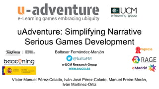 uAdventure: Simplifying Narrative
Serious Games Development
Baltasar Fernández-Manjón
e-UCM Research Group
www.e-ucm.es
Víctor Manuel Pérez-Colado, Iván José Pérez-Colado, Manuel Freire-Morán,
Iván Martínez-Ortiz
@baltaFM
 
